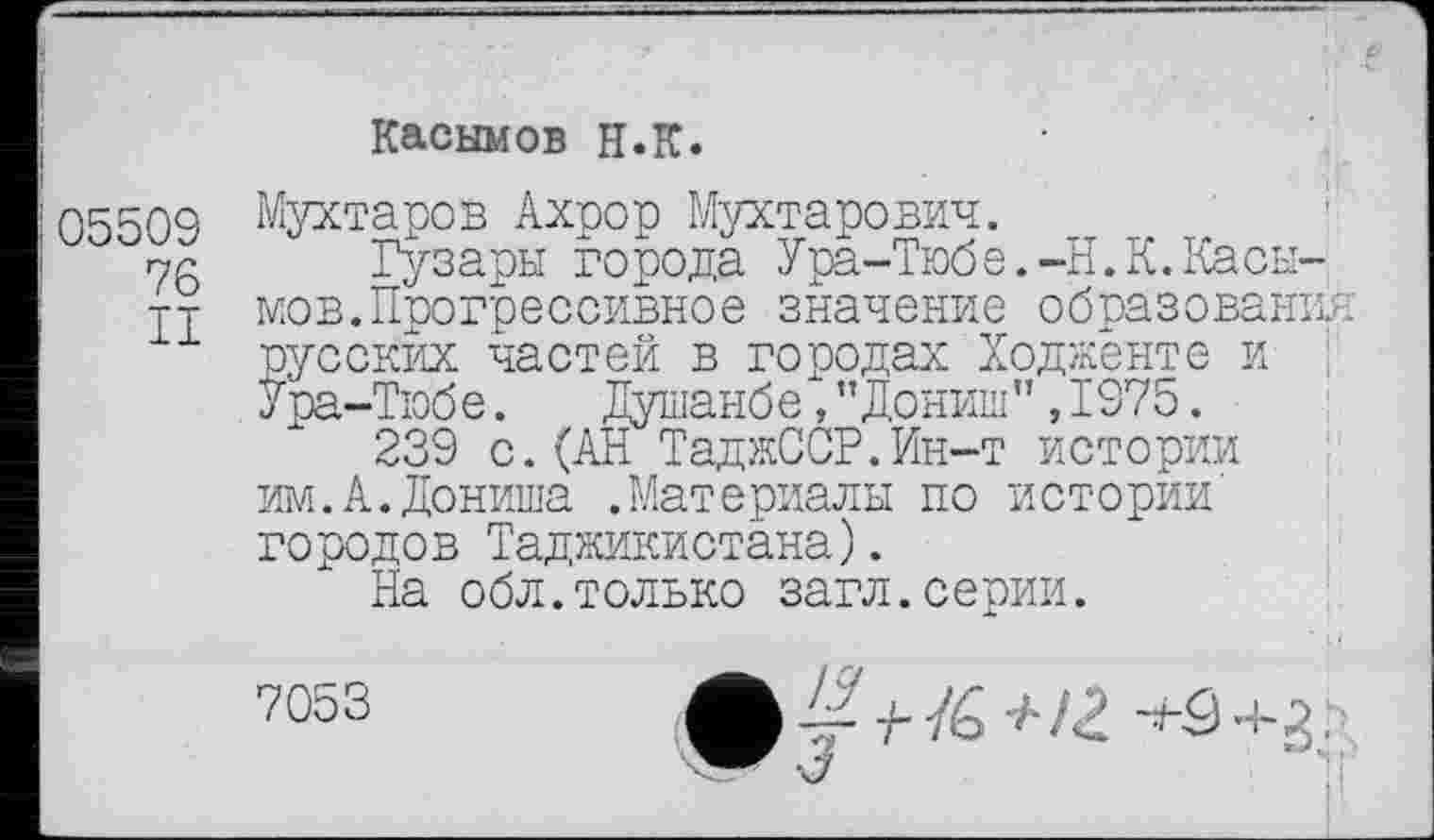 ﻿Касымов H.К.
05509 Отаров Ахрор Мухтарович.
ng Гузары города Ура-Тюбе.-Н.К.Касы-тт мов.Прогрессивное значение образования русских частей в городах Ходженте и ;
У ра-Тюб е.	Душанб е, ”Дониш ”,1975.
239 с. (АН ТаджССР.Ин-т истории им.А.Дониша .Материалы по истории' городов Таджикистана).
На обл.только загл.серии.
7053
-У 7- /6 -А 12. +5+3,0